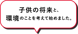 子供の将来と、環境のことを考えて始めました。