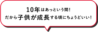 10年はあっという間！だから子供が成長する頃にちょうどいい！